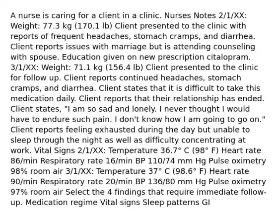 A nurse is caring for a client in a clinic. Nurses Notes 2/1/XX: Weight: 77.3 kg (170.1 lb) Client presented to the clinic with reports of frequent headaches, stomach cramps, and diarrhea. Client reports issues with marriage but is attending counseling with spouse. Education given on new prescription citalopram. 3/1/XX: Weight: 71.1 kg (156.4 lb) Client presented to the clinic for follow up. Client reports continued headaches, stomach cramps, and diarrhea. Client states that it is difficult to take this medication daily. Client reports that their relationship has ended. Client states, "I am so sad and lonely. I never thought I would have to endure such pain. I don't know how I am going to go on." Client reports feeling exhausted during the day but unable to sleep through the night as well as difficulty concentrating at work. Vital Signs 2/1/XX: Temperature 36.7° C (98° F) Heart rate 86/min Respiratory rate 16/min BP 110/74 mm Hg Pulse oximetry 98% room air 3/1/XX: Temperature 37° C (98.6° F) Heart rate 90/min Respiratory rate 20/min BP 136/80 mm Hg Pulse oximetry 97% room air Select the 4 findings that require immediate follow-up. Medication regime Vital signs Sleep patterns GI