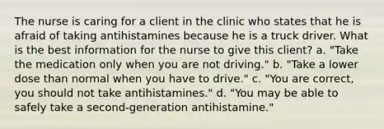 The nurse is caring for a client in the clinic who states that he is afraid of taking antihistamines because he is a truck driver. What is the best information for the nurse to give this client? a. "Take the medication only when you are not driving." b. "Take a lower dose than normal when you have to drive." c. "You are correct, you should not take antihistamines." d. "You may be able to safely take a second-generation antihistamine."