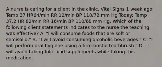 A nurse is caring for a client in the clinic. Vital Signs 1 week ago: Temp 37 HR64/min RR 12/min BP 118/72 mm Hg Today: Temp 37.2 HR 82/min RR 16/min BP 110/68 mm Hg. Which of the following client statements indicates to the nurse the teaching was effective? A. "I will consume foods that are soft or semisolid." B. "I will avoid consuming alcoholic beverages." C. "I will perform oral hygiene using a firm-bristle toothbrush." D. "I will avoid taking folic acid supplements while taking this medication.