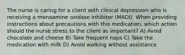 The nurse is caring for a client with clinical depression who is receiving a monoamine oxidase inhibitor (MAOI). When providing instructions about precautions with this medication, which action should the nurse stress to the client as important? A) Avoid chocolate and cheese B) Take frequent naps C) Take the medication with milk D) Avoid walking without assistance