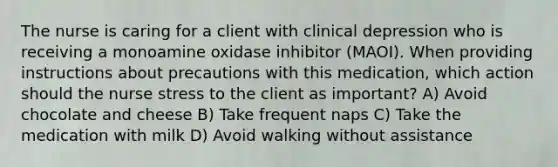 The nurse is caring for a client with clinical depression who is receiving a monoamine oxidase inhibitor (MAOI). When providing instructions about precautions with this medication, which action should the nurse stress to the client as important? A) Avoid chocolate and cheese B) Take frequent naps C) Take the medication with milk D) Avoid walking without assistance