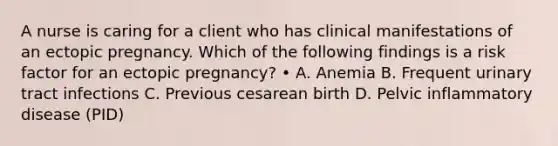 A nurse is caring for a client who has clinical manifestations of an ectopic pregnancy. Which of the following findings is a risk factor for an ectopic pregnancy? • A. Anemia B. Frequent urinary tract infections C. Previous cesarean birth D. Pelvic inflammatory disease (PID)