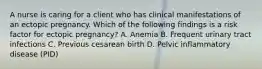 A nurse is caring for a client who has clinical manifestations of an ectopic pregnancy. Which of the following findings is a risk factor for ectopic pregnancy? A. Anemia B. Frequent urinary tract infections C. Previous cesarean birth D. Pelvic inflammatory disease (PID)