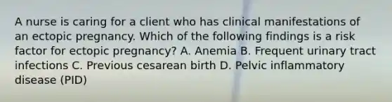 A nurse is caring for a client who has clinical manifestations of an ectopic pregnancy. Which of the following findings is a risk factor for ectopic pregnancy? A. Anemia B. Frequent urinary tract infections C. Previous cesarean birth D. Pelvic inflammatory disease (PID)