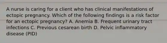 A nurse is caring for a client who has clinical manifestations of ectopic pregnancy. Which of the following findings is a risk factor for an ectopic pregnancy? A. Anemia B. Frequent urinary tract infections C. Previous cesarean birth D. Pelvic inflammatory disease (PID)