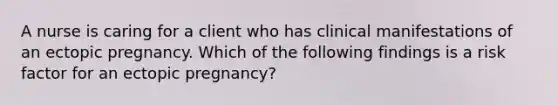 A nurse is caring for a client who has clinical manifestations of an ectopic pregnancy. Which of the following findings is a risk factor for an ectopic pregnancy?