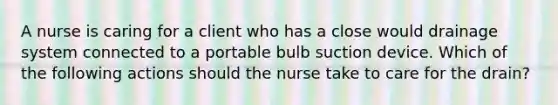 A nurse is caring for a client who has a close would drainage system connected to a portable bulb suction device. Which of the following actions should the nurse take to care for the drain?