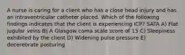 A nurse is caring for a client who has a close head injury and has an intraventricular catheter placed. Which of the following findings indicates that the client is experiencing ICP? SATA A) Flat jugular veins B) A Glasgow coma scale score of 15 C) Sleepiness exhibited by the client D) Widening pulse pressure E) decerebrate posturing