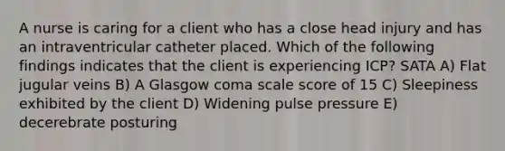 A nurse is caring for a client who has a close head injury and has an intraventricular catheter placed. Which of the following findings indicates that the client is experiencing ICP? SATA A) Flat jugular veins B) A Glasgow coma scale score of 15 C) Sleepiness exhibited by the client D) Widening pulse pressure E) decerebrate posturing