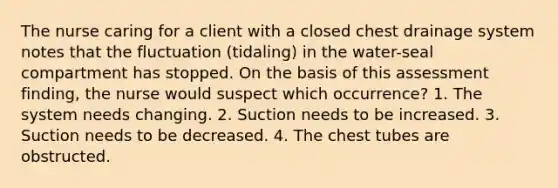 The nurse caring for a client with a closed chest drainage system notes that the fluctuation (tidaling) in the water-seal compartment has stopped. On the basis of this assessment finding, the nurse would suspect which occurrence? 1. The system needs changing. 2. Suction needs to be increased. 3. Suction needs to be decreased. 4. The chest tubes are obstructed.