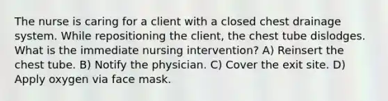 The nurse is caring for a client with a closed chest drainage system. While repositioning the client, the chest tube dislodges. What is the immediate nursing intervention? A) Reinsert the chest tube. B) Notify the physician. C) Cover the exit site. D) Apply oxygen via face mask.