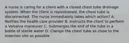 A nurse is caring for a client with a closed chest tube drainage system. When the client is repositioned, the chest tube is disconnected. The nurse immediately takes which action? A. Notifies the health care provider B. Instructs the client to perform a Valsalva maneuver C. Submerges the end of the tube in a bottle of sterile water D. Clamps the chest tube as close to the insertion site as possible