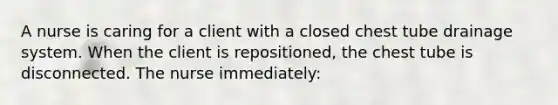 A nurse is caring for a client with a closed chest tube drainage system. When the client is repositioned, the chest tube is disconnected. The nurse immediately: