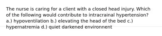 The nurse is caring for a client with a closed head injury. Which of the following would contribute to intracrainal hypertension? a.) hypoventilation b.) elevating the head of the bed c.) hypernatremia d.) quiet darkened environnent