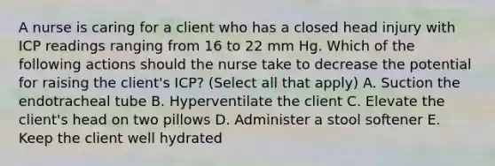 A nurse is caring for a client who has a closed head injury with ICP readings ranging from 16 to 22 mm Hg. Which of the following actions should the nurse take to decrease the potential for raising the client's ICP? (Select all that apply) A. Suction the endotracheal tube B. Hyperventilate the client C. Elevate the client's head on two pillows D. Administer a stool softener E. Keep the client well hydrated