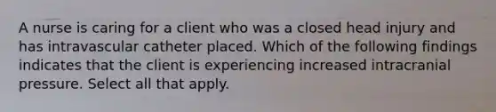 A nurse is caring for a client who was a closed head injury and has intravascular catheter placed. Which of the following findings indicates that the client is experiencing increased intracranial pressure. Select all that apply.