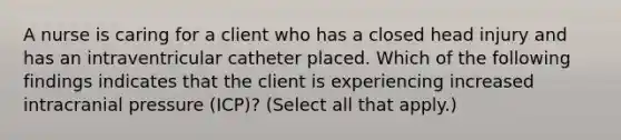 A nurse is caring for a client who has a closed head injury and has an intraventricular catheter placed. Which of the following findings indicates that the client is experiencing increased intracranial pressure (ICP)? (Select all that apply.)