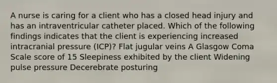 A nurse is caring for a client who has a closed head injury and has an intraventricular catheter placed. Which of the following findings indicates that the client is experiencing increased intracranial pressure (ICP)? Flat jugular veins A Glasgow Coma Scale score of 15 Sleepiness exhibited by the client Widening pulse pressure Decerebrate posturing