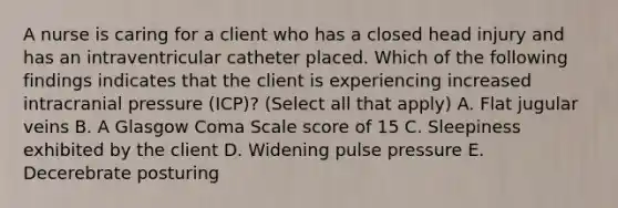 A nurse is caring for a client who has a closed head injury and has an intraventricular catheter placed. Which of the following findings indicates that the client is experiencing increased intracranial pressure (ICP)? (Select all that apply) A. Flat jugular veins B. A Glasgow Coma Scale score of 15 C. Sleepiness exhibited by the client D. Widening pulse pressure E. Decerebrate posturing