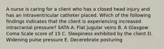 A nurse is caring for a client who has a closed head injury and has an intraventricular catheter placed. Which of the following findings indicates that the client is experiencing increased intracranial pressure? SATA A. Flat jugular veins B. A Glasgow Coma Scale score of 15 C. Sleepiness exhibited by the client D. Widening pulse pressure E. Decerebrate posturing