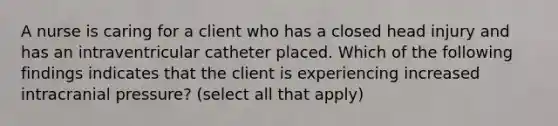 A nurse is caring for a client who has a closed head injury and has an intraventricular catheter placed. Which of the following findings indicates that the client is experiencing increased intracranial pressure? (select all that apply)