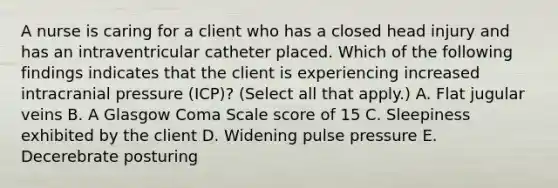 A nurse is caring for a client who has a closed head injury and has an intraventricular catheter placed. Which of the following findings indicates that the client is experiencing increased intracranial pressure (ICP)? (Select all that apply.) A. Flat jugular veins B. A Glasgow Coma Scale score of 15 C. Sleepiness exhibited by the client D. Widening pulse pressure E. Decerebrate posturing