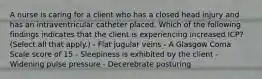 A nurse is caring for a client who has a closed head injury and has an intraventricular catheter placed. Which of the following findings indicates that the client is experiencing increased ICP? (Select all that apply.) - Flat jugular veins - A Glasgow Coma Scale score of 15 - Sleepiness is exhibited by the client - Widening pulse pressure - Decerebrate posturing