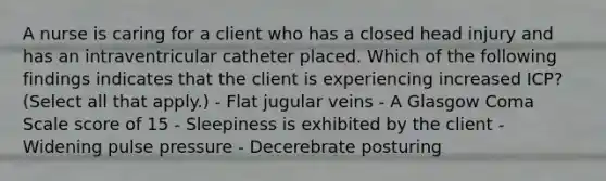 A nurse is caring for a client who has a closed head injury and has an intraventricular catheter placed. Which of the following findings indicates that the client is experiencing increased ICP? (Select all that apply.) - Flat jugular veins - A Glasgow Coma Scale score of 15 - Sleepiness is exhibited by the client - Widening pulse pressure - Decerebrate posturing