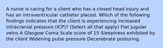 A nurse is caring for a client who has a closed head injury and has an intraventricular catheter placed. Which of the following findings indicates that the client is experiencing increased intracranial pressure (ICP)? (Select all that apply) Flat jugular veins A Glasgow Coma Scale score of 15 Sleepiness exhibited by the client Widening pulse pressure Decerebrate posturing.