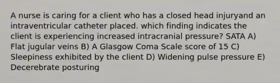 A nurse is caring for a client who has a closed head injuryand an intraventricular catheter placed. which finding indicates the client is experiencing increased intracranial pressure? SATA A) Flat jugular veins B) A Glasgow Coma Scale score of 15 C) Sleepiness exhibited by the client D) Widening pulse pressure E) Decerebrate posturing