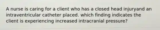 A nurse is caring for a client who has a closed head injuryand an intraventricular catheter placed. which finding indicates the client is experiencing increased intracranial pressure?