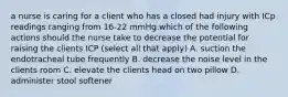 a nurse is caring for a client who has a closed had injury with ICp readings ranging from 16-22 mmHg.which of the following actions should the nurse take to decrease the potential for raising the clients ICP (select all that apply) A. suction the endotracheal tube frequently B. decrease the noise level in the clients room C. elevate the clients head on two pillow D. administer stool softener