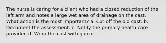 The nurse is caring for a client who had a closed reduction of the left arm and notes a large wet area of drainage on the cast. What action is the most important? a. Cut off the old cast. b. Document the assessment. c. Notify the primary health care provider. d. Wrap the cast with gauze.