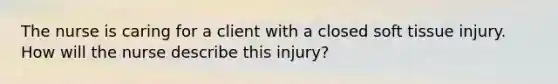 The nurse is caring for a client with a closed soft tissue injury. How will the nurse describe this injury?