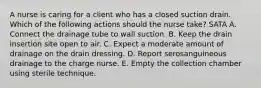 A nurse is caring for a client who has a closed suction drain. Which of the following actions should the nurse take? SATA A. Connect the drainage tube to wall suction. B. Keep the drain insertion site open to air. C. Expect a moderate amount of drainage on the drain dressing. D. Report serosanguineous drainage to the charge nurse. E. Empty the collection chamber using sterile technique.