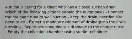 A nurse is caring for a client who has a closed suction drain. Which of the following actions should the nurse take? - Connect the drainage tube to wall suction - Keep the drain insertion site open to air - Expect a moderate amount of drainage on the drain dressing - Report serosanguineous drainage to the charge nurse - Empty the collection chamber using sterile technique