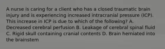 A nurse is caring for a client who has a closed traumatic brain injury and is experiencing increased intracranial pressure (ICP). This increase in ICP is due to which of the following? A. Decreased cerebral perfusion B. Leakage of cerebral spinal fluid C. Rigid skull containing cranial contents D. Brain herniated into the brainstem