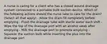 A nurse is caring for a client who has a closed wound drainage system connected to a portable bulb suction device. Which of the following actions should the nurse take to care for the drain? (Select all that apply) - Allow the drain fill completely before emptying - Flush the drainage tube with sterile water each shift - Wipe the top of the drainage port with an alcohol swab after emptying - Milk the drainage port to promote emptying - Squeeze the suction bulb while inserting the plus into the drainage port