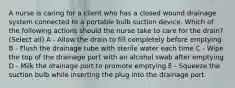 A nurse is caring for a client who has a closed wound drainage system connected to a portable bulb suction device. Which of the following actions should the nurse take to care for the drain? (Select all) A - Allow the drain to fill completely before emptying B - Flush the drainage tube with sterile water each time C - Wipe the top of the drainage port with an alcohol swab after emptying D - Milk the drainage port to promote emptying E - Squeeze the suction bulb while inserting the plug into the drainage port.