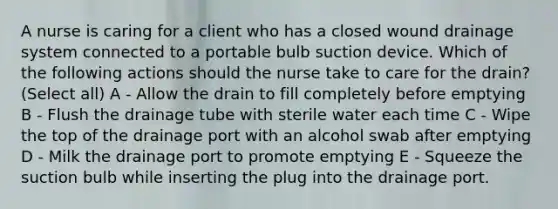 A nurse is caring for a client who has a closed wound drainage system connected to a portable bulb suction device. Which of the following actions should the nurse take to care for the drain? (Select all) A - Allow the drain to fill completely before emptying B - Flush the drainage tube with sterile water each time C - Wipe the top of the drainage port with an alcohol swab after emptying D - Milk the drainage port to promote emptying E - Squeeze the suction bulb while inserting the plug into the drainage port.