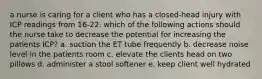 a nurse is caring for a client who has a closed-head injury with ICP readings from 16-22. which of the following actions should the nurse take to decrease the potential for increasing the patients ICP? a. suction the ET tube frequently b. decrease noise level in the patients room c. elevate the clients head on two pillows d. administer a stool softener e. keep client well hydrated