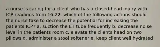 a nurse is caring for a client who has a closed-head injury with ICP readings from 16-22. which of the following actions should the nurse take to decrease the potential for increasing the patients ICP? a. suction the ET tube frequently b. decrease noise level in the patients room c. elevate the clients head on two pillows d. administer a stool softener e. keep client well hydrated