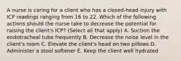 A nurse is caring for a client who has a closed-head injury with ICP readings ranging from 16 to 22. Which of the following actions should the nurse take to decrease the potential for raising the client's ICP? (Select all that apply) A. Suction the endotracheal tube frequently B. Decrease the noise level in the client's room C. Elevate the client's head on two pillows D. Administer a stool softener E. Keep the client well hydrated