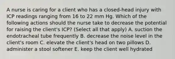 A nurse is caring for a client who has a closed-head injury with ICP readings ranging from 16 to 22 mm Hg. Which of the following actions should the nurse take to decrease the potential for raising the client's ICP? (Select all that apply) A. suction the endotracheal tube frequently B. decrease the noise level in the client's room C. elevate the client's head on two pillows D. administer a stool softener E. keep the client well hydrated