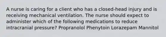 A nurse is caring for a client who has a closed-head injury and is receiving mechanical ventilation. The nurse should expect to administer which of the following medications to reduce intracranial pressure? Propranolol Phenytoin Lorazepam Mannitol