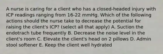 A nurse is caring for a client who has a closed-headed injury with ICP readings ranging from 16-22 mmHg. Which of the following actions should the nurse take to decrease the potential for raising the client's ICP? (select all that apply) A. Suction the endotrach tube frequently B. Decrease the noise level in the client's room C. Elevate the client's head on 2 pillows D. Admin stool softener E. Keep the client well hydrated