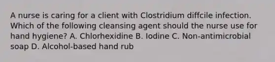 A nurse is caring for a client with Clostridium diffcile infection. Which of the following cleansing agent should the nurse use for hand hygiene? A. Chlorhexidine B. Iodine C. Non-antimicrobial soap D. Alcohol-based hand rub