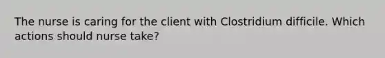 The nurse is caring for the client with Clostridium difficile. Which actions should nurse take?