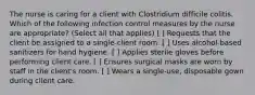 The nurse is caring for a client with Clostridium difficile colitis. Which of the following infection control measures by the nurse are appropriate? (Select all that applies) [ ] Requests that the client be assigned to a single-client room. [ ] Uses alcohol-based sanitizers for hand hygiene. [ ] Applies sterile gloves before performing client care. [ ] Ensures surgical masks are worn by staff in the client's room. [ ] Wears a single-use, disposable gown during client care.