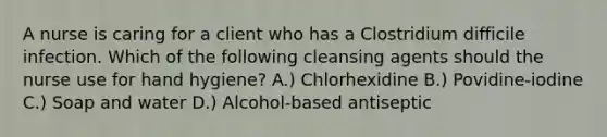 A nurse is caring for a client who has a Clostridium difficile infection. Which of the following cleansing agents should the nurse use for hand hygiene? A.) ​Chlorhexidine B.) ​Povidine-iodine C.) Soap and water D.) ​Alcohol-based antiseptic